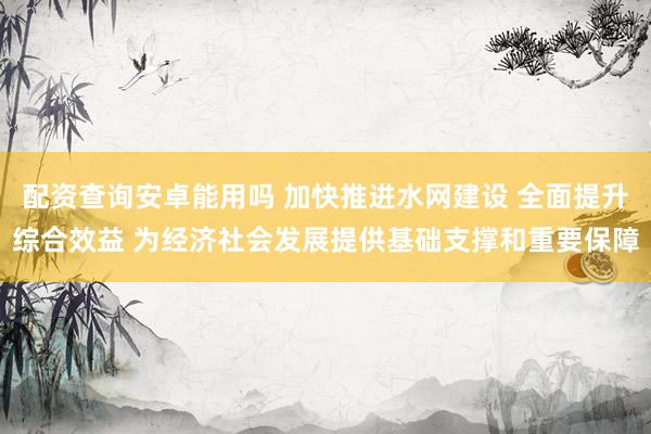配资查询安卓能用吗 加快推进水网建设 全面提升综合效益 为经济社会发展提供基础支撑和重要保障