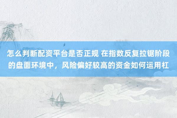 怎么判断配资平台是否正规 在指数反复拉锯阶段的盘面环境中，风险偏好较高的资金如何运用杠