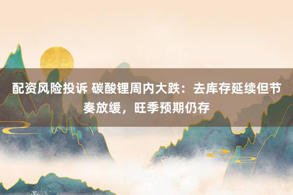 配资风险投诉 碳酸锂周内大跌：去库存延续但节奏放缓，旺季预期仍存