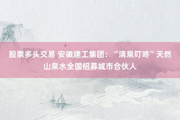 股票多头交易 安徽建工集团：“清泉叮咚”天然山泉水全国招募城市合伙人