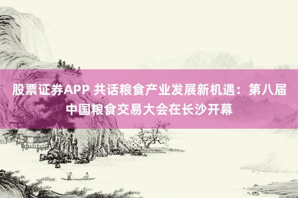 股票证券APP 共话粮食产业发展新机遇：第八届中国粮食交易大会在长沙开幕