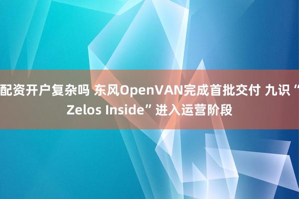 配资开户复杂吗 东风OpenVAN完成首批交付 九识“Zelos Inside”进入运营阶段