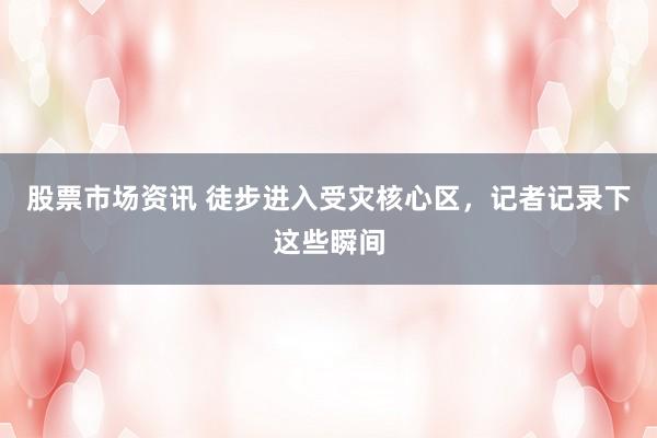 股票市场资讯 徒步进入受灾核心区，记者记录下这些瞬间