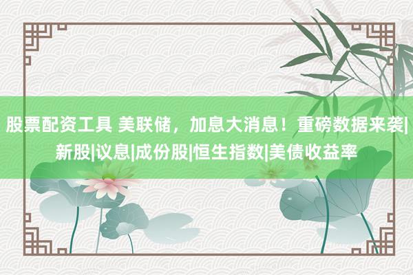 股票配资工具 美联储，加息大消息！重磅数据来袭|新股|议息|成份股|恒生指数|美债收益率