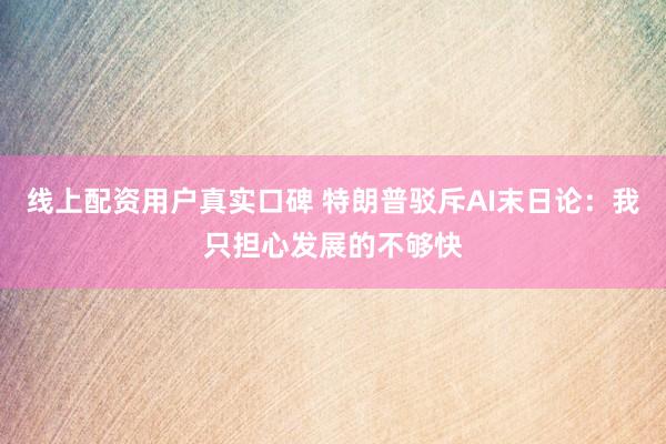 线上配资用户真实口碑 特朗普驳斥AI末日论：我只担心发展的不够快
