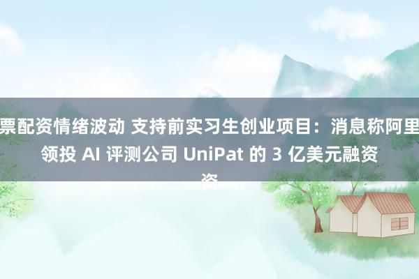 股票配资情绪波动 支持前实习生创业项目：消息称阿里拟领投 AI 评测公司 UniPat 的 3 亿美元融资