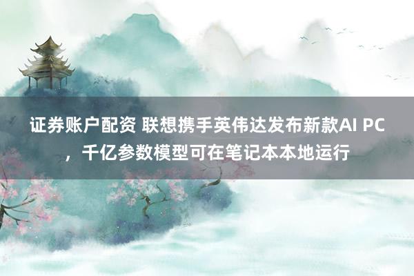 证券账户配资 联想携手英伟达发布新款AI PC，千亿参数模型可在笔记本本地运行