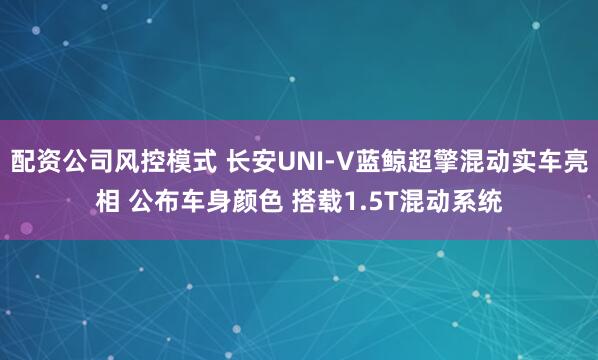 配资公司风控模式 长安UNI-V蓝鲸超擎混动实车亮相 公布车身颜色 搭载1.5T混动系统