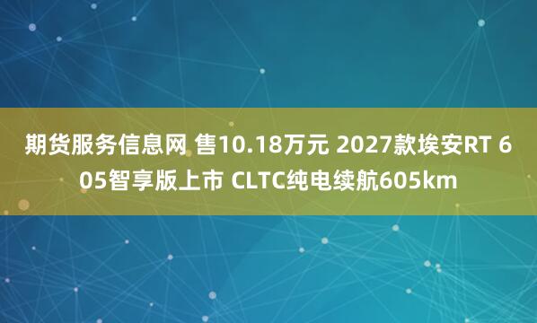期货服务信息网 售10.18万元 2027款埃安RT 605智享版上市 CLTC纯电续航605km