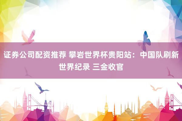 证券公司配资推荐 攀岩世界杯贵阳站：中国队刷新世界纪录 三金收官