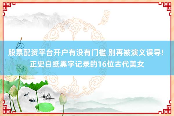股票配资平台开户有没有门槛 别再被演义误导! 正史白纸黑字记录的16位古代美女