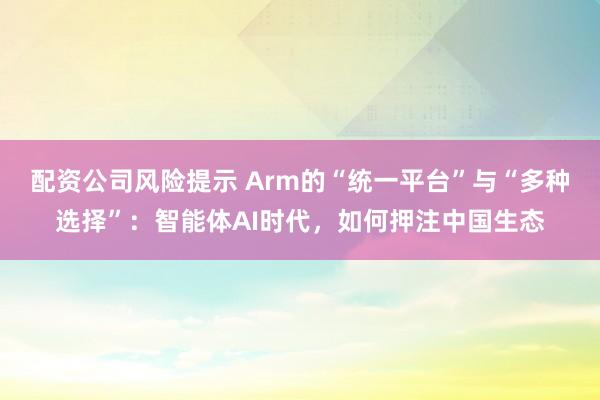 配资公司风险提示 Arm的“统一平台”与“多种选择”：智能体AI时代，如何押注中国生态