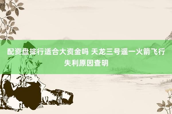 配资盘排行适合大资金吗 天龙三号遥一火箭飞行失利原因查明