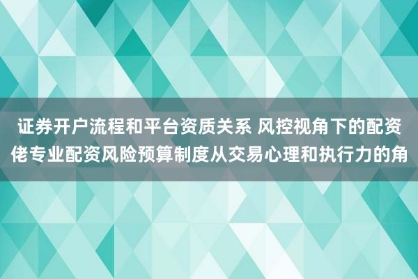 证券开户流程和平台资质关系 风控视角下的配资佬专业配资风险预算制度从交易心理和执行力的角