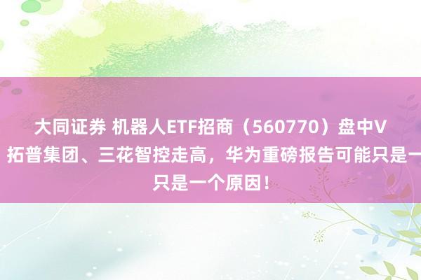 大同证券 机器人ETF招商（560770）盘中V型反弹，拓普集团、三花智控走高，华为重磅报告可能只是一个原因！