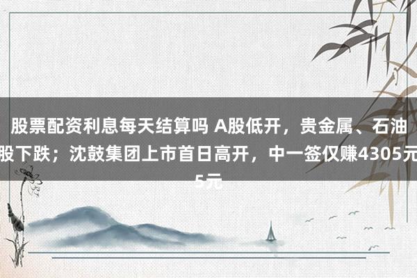 股票配资利息每天结算吗 A股低开，贵金属、石油股下跌；沈鼓集团上市首日高开，中一签仅赚4305元
