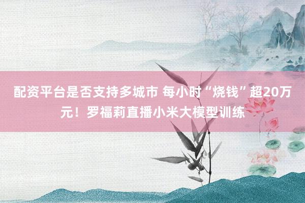 配资平台是否支持多城市 每小时“烧钱”超20万元!罗福莉直播小米大模型训练