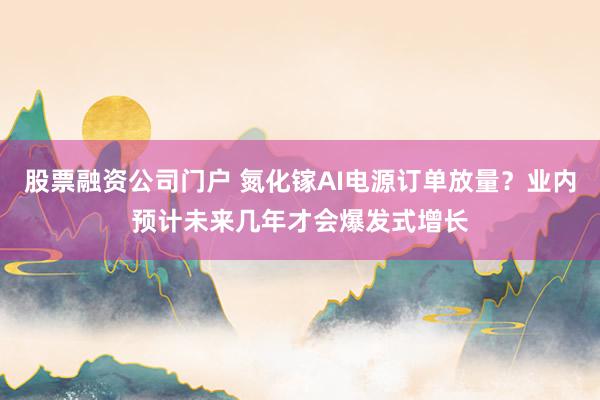 股票融资公司门户 氮化镓AI电源订单放量？业内预计未来几年才会爆发式增长