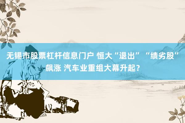 无锡市股票杠杆信息门户 恒大“退出” “绩劣股”飙涨 汽车业重组大幕升起？