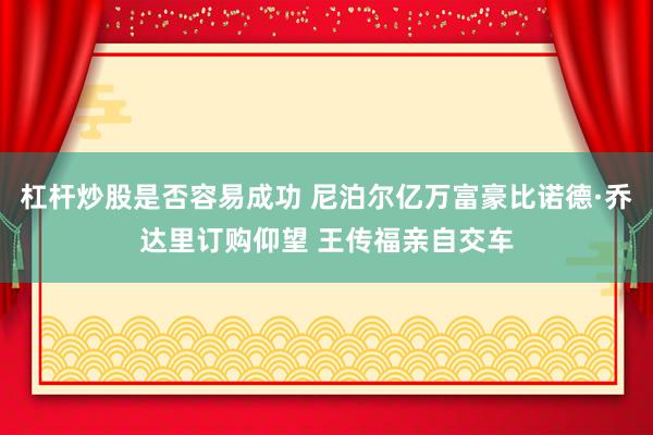杠杆炒股是否容易成功 尼泊尔亿万富豪比诺德·乔达里订购仰望 王传福亲自交车