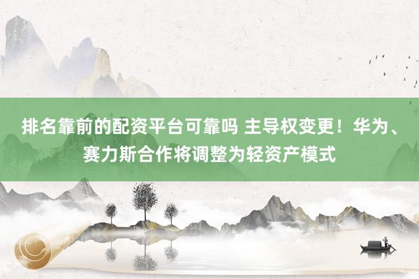 排名靠前的配资平台可靠吗 主导权变更！华为、赛力斯合作将调整为轻资产模式