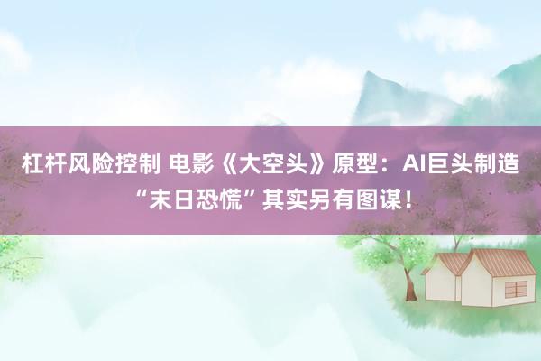 杠杆风险控制 电影《大空头》原型：AI巨头制造“末日恐慌”其实另有图谋！