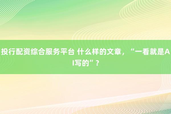 投行配资综合服务平台 什么样的文章,“一看就是AI写的”?