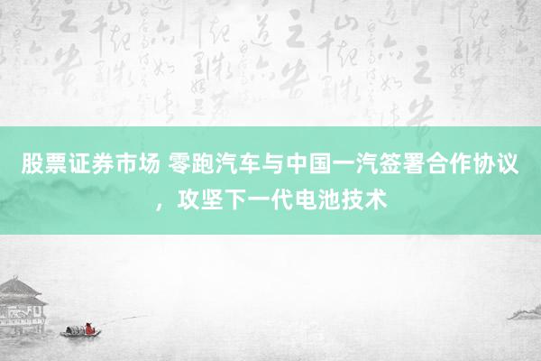 股票证券市场 零跑汽车与中国一汽签署合作协议，攻坚下一代电池技术