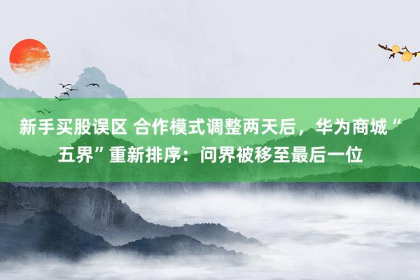 新手买股误区 合作模式调整两天后，华为商城“五界”重新排序：问界被移至最后一位