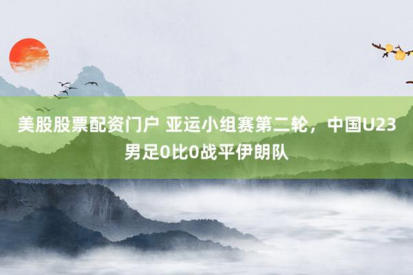 美股股票配资门户 亚运小组赛第二轮，中国U23男足0比0战平伊朗队