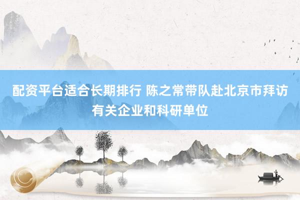 配资平台适合长期排行 陈之常带队赴北京市拜访有关企业和科研单位