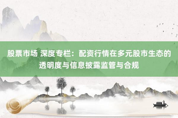 股票市场 深度专栏：配资行情在多元股市生态的透明度与信息披露监管与合规