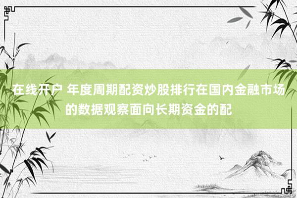 在线开户 年度周期配资炒股排行在国内金融市场的数据观察面向长期资金的配