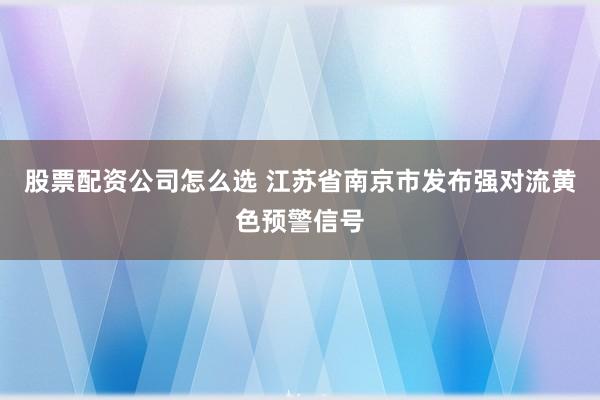 股票配资公司怎么选 江苏省南京市发布强对流黄色预警信号