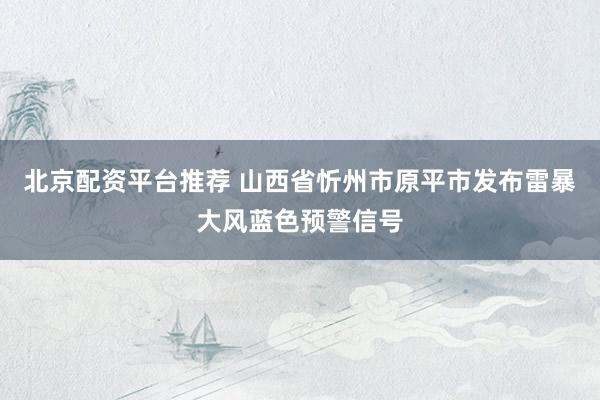 北京配资平台推荐 山西省忻州市原平市发布雷暴大风蓝色预警信号