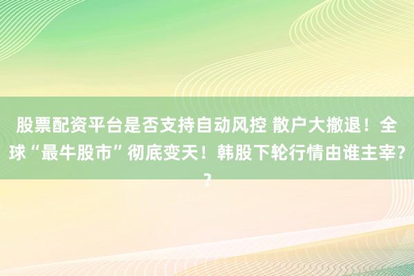 股票配资平台是否支持自动风控 散户大撤退！全球“最牛股市”彻底变天！韩股下轮行情由谁主宰？