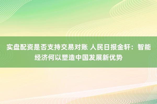 实盘配资是否支持交易对账 人民日报金轩：智能经济何以塑造中国发展新优势