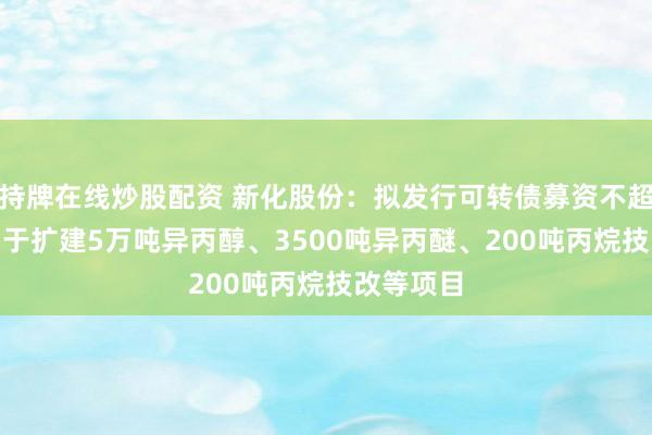 持牌在线炒股配资 新化股份：拟发行可转债募资不超9亿元 用于扩建5万吨异丙醇、3500吨异丙醚、200吨丙烷技改等项目