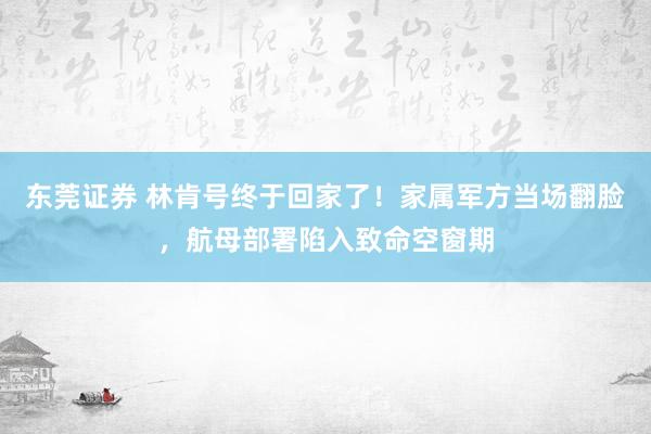 东莞证券 林肯号终于回家了！家属军方当场翻脸，航母部署陷入致命空窗期
