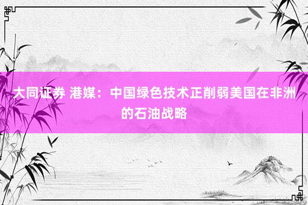大同证券 港媒：中国绿色技术正削弱美国在非洲的石油战略