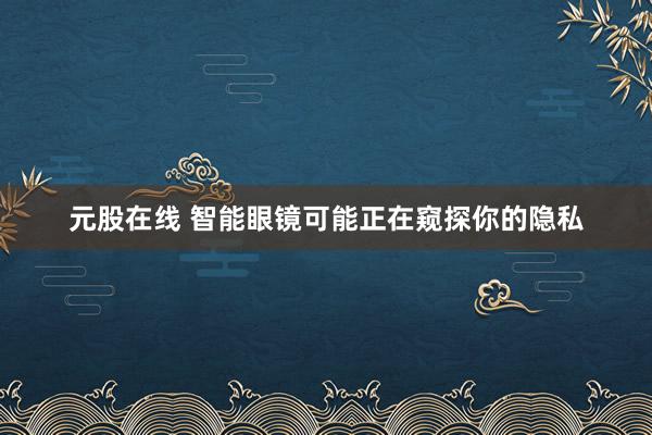 元股在线 智能眼镜可能正在窥探你的隐私