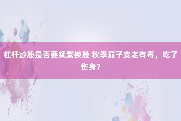 杠杆炒股是否要频繁换股 秋季茄子变老有毒，吃了伤身？