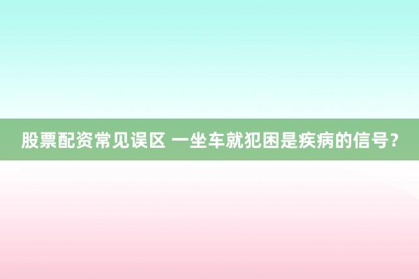 股票配资常见误区 一坐车就犯困是疾病的信号?