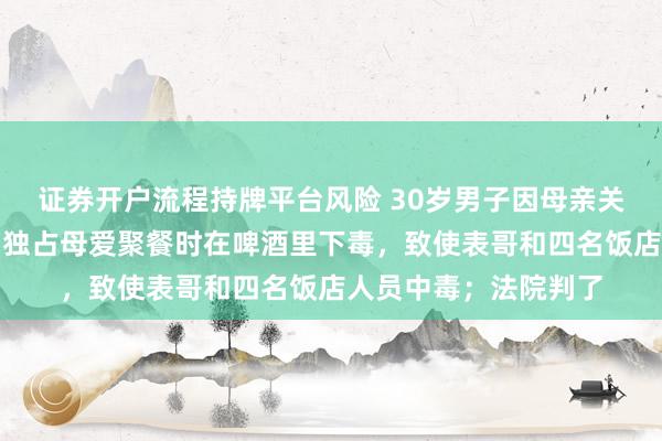 证券开户流程持牌平台风险 30岁男子因母亲关心表哥心生妒忌，为独占母爱聚餐时在啤酒里下毒，致使表哥和四名饭店人员中毒；法院判了