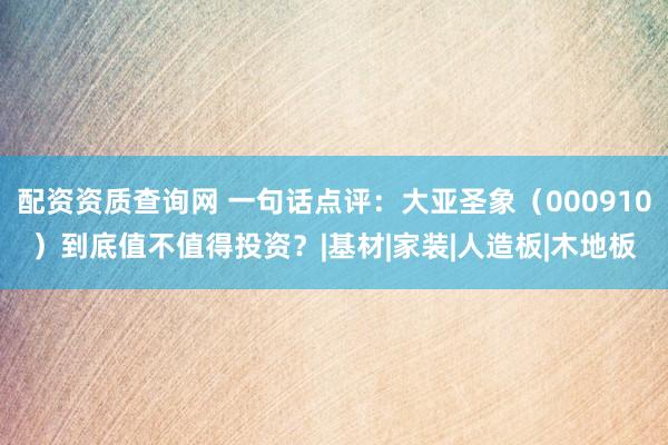 配资资质查询网 一句话点评：大亚圣象（000910）到底值不值得投资？|基材|家装|人造板|木地板