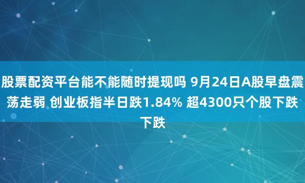 股票配资平台能不能随时提现吗 9月24日A股早盘震荡走弱 创业板指半日跌1.84% 超4300只个股下跌