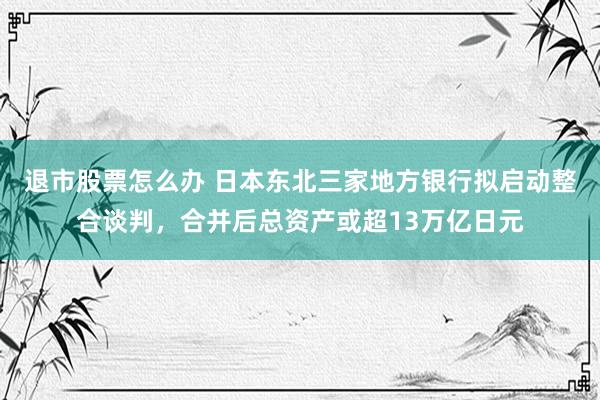 退市股票怎么办 日本东北三家地方银行拟启动整合谈判，合并后总资产或超13万亿日元