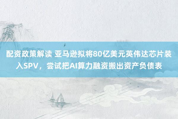 配资政策解读 亚马逊拟将80亿美元英伟达芯片装入SPV，尝试把AI算力融资搬出资产负债表