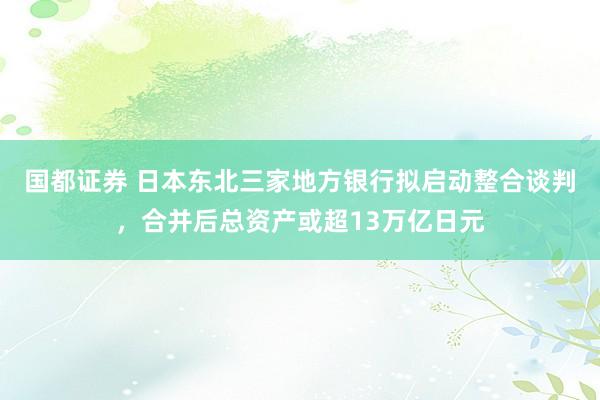 国都证券 日本东北三家地方银行拟启动整合谈判，合并后总资产或超13万亿日元