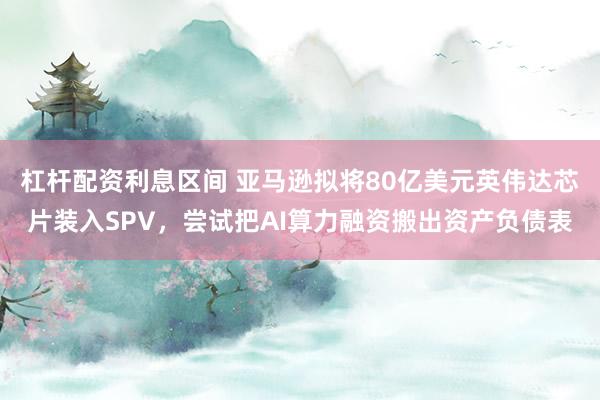 杠杆配资利息区间 亚马逊拟将80亿美元英伟达芯片装入SPV，尝试把AI算力融资搬出资产负债表